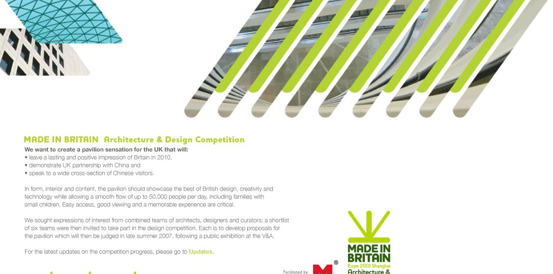MADE IN BRITAIN — Architecture & Design Competition. We want to create a pavilion sensation for the UK that will: leave a lasting and positive impression of Britain in 2010, demonstrate UK partnership with China and speak to a wide cross-section of Chinese visitors. In form, interior and content, the pavilion should showcase the best of British design, creativity and technology while allowing a smooth flow of up to 50,000 people per day, including families with small children. Easy access, good viewing and a memorable experience are critical. We sought expressions of interest from combined teams of architects, designers and curators; a shortlist of six teams were then invited to take part in the design competition. Each is to develop proposals for the pavilion which will then be judged in late summer 2007, following a public exhibition at the V&A. For the latest updates on the competition progress, please go to Updates.